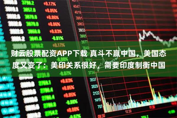 财云股票配资APP下载 真斗不赢中国，美国态度又变了：美印关系很好，需要印度制衡中国