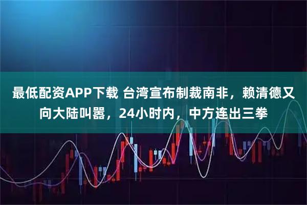 最低配资APP下载 台湾宣布制裁南非，赖清德又向大陆叫嚣，24小时内，中方连出三拳