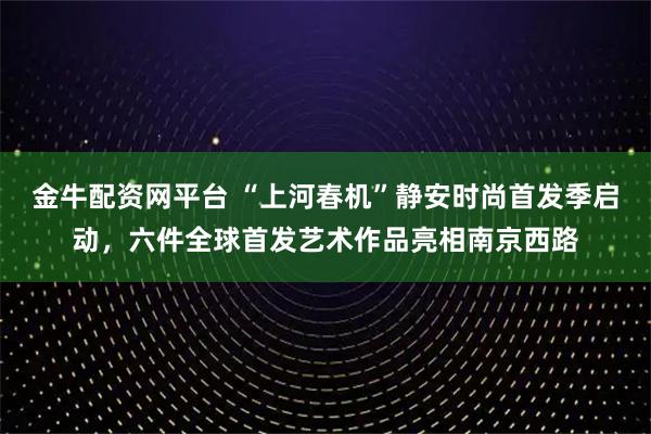 金牛配资网平台 “上河春机”静安时尚首发季启动，六件全球首发艺术作品亮相南京西路