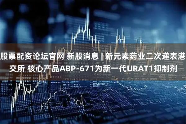 股票配资论坛官网 新股消息 | 新元素药业二次递表港交所 核心产品ABP-671为新一代URAT1抑制剂