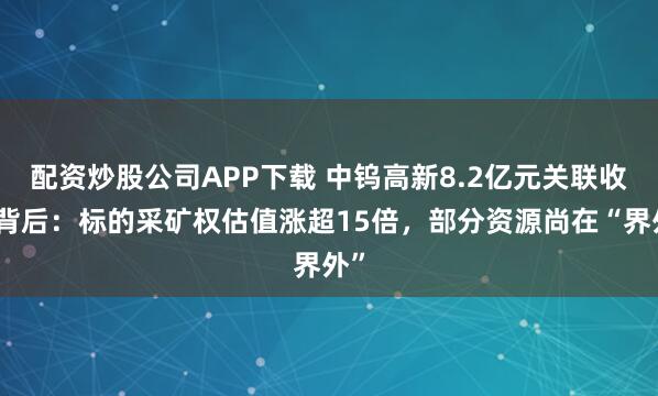 配资炒股公司APP下载 中钨高新8.2亿元关联收购背后:标的采矿权估值涨超15倍,部分资源尚在“界外”