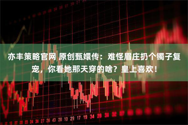 亦丰策略官网 原创甄嬛传：难怪眉庄扔个镯子复宠，你看她那天穿的啥？皇上喜欢！