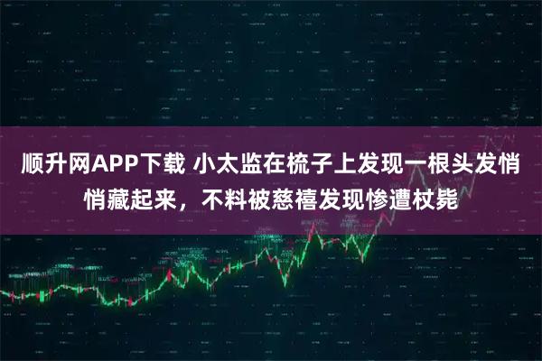 顺升网APP下载 小太监在梳子上发现一根头发悄悄藏起来，不料被慈禧发现惨遭杖毙