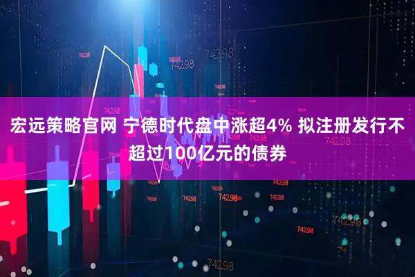 宏远策略官网 宁德时代盘中涨超4% 拟注册发行不超过100亿元的债券