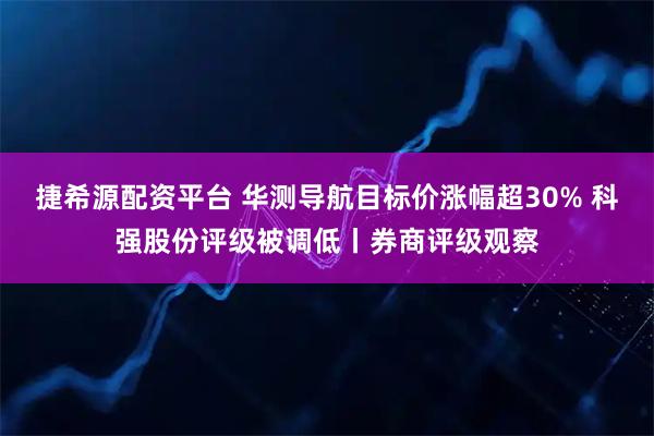捷希源配资平台 华测导航目标价涨幅超30% 科强股份评级被调低丨券商评级观察