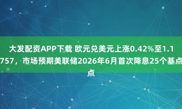 大发配资APP下载 欧元兑美元上涨0.42%至1.1757，市场预期美联储2026年6月首次降息25个基点