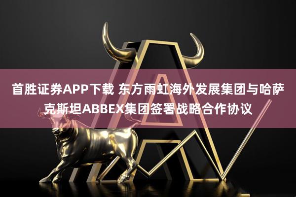 首胜证券APP下载 东方雨虹海外发展集团与哈萨克斯坦ABBEX集团签署战略合作协议