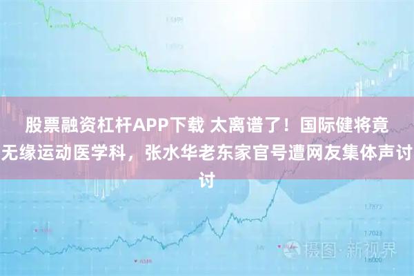 股票融资杠杆APP下载 太离谱了！国际健将竟无缘运动医学科，张水华老东家官号遭网友集体声讨
