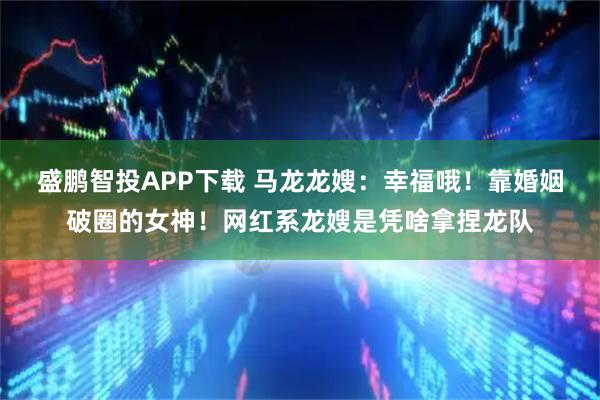 盛鹏智投APP下载 马龙龙嫂：幸福哦！靠婚姻破圈的女神！网红系龙嫂是凭啥拿捏龙队