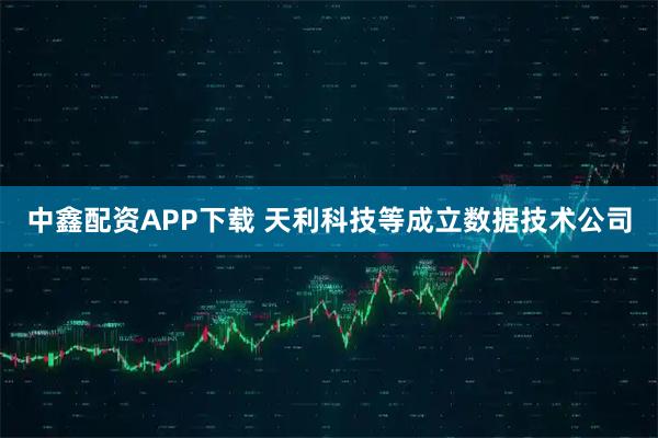 中鑫配资APP下载 天利科技等成立数据技术公司