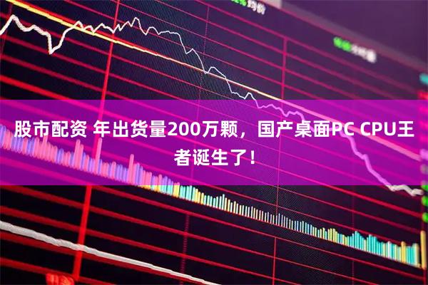 股市配资 年出货量200万颗，国产桌面PC CPU王者诞生了！