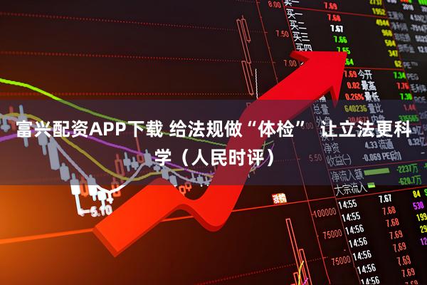 富兴配资APP下载 给法规做“体检”  让立法更科学（人民时评）