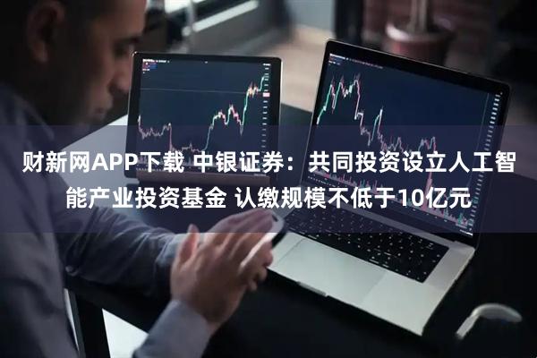 财新网APP下载 中银证券：共同投资设立人工智能产业投资基金 认缴规模不低于10亿元