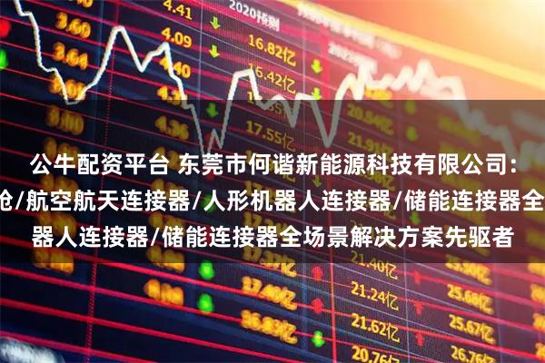 公牛配资平台 东莞市何谐新能源科技有限公司：机器人连接器/充电枪/航空航天连接器/人形机器人连接器/储能连接器全场景解决方案先驱者
