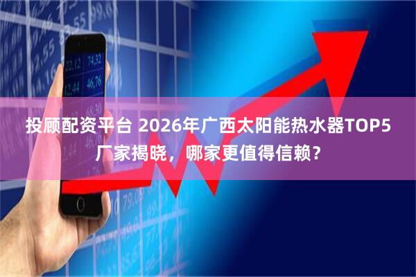 投顾配资平台 2026年广西太阳能热水器TOP5厂家揭晓，哪家更值得信赖？
