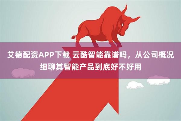 艾德配资APP下载 云酷智能靠谱吗，从公司概况细聊其智能产品到底好不好用