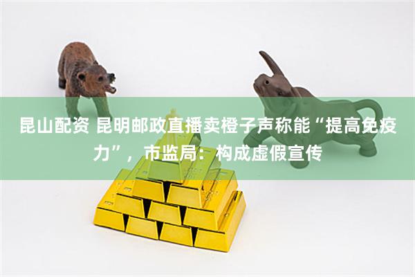 昆山配资 昆明邮政直播卖橙子声称能“提高免疫力”，市监局：构成虚假宣传