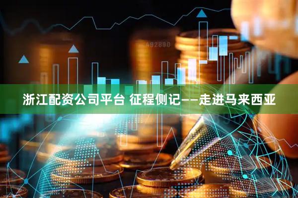 浙江配资公司平台 征程侧记——走进马来西亚
