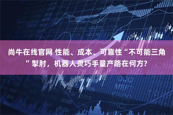尚牛在线官网 性能、成本、可靠性“不可能三角”掣肘，机器人灵巧手量产路在何方?
