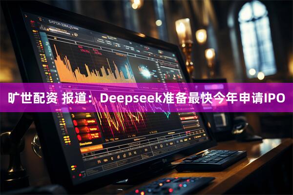 旷世配资 报道：Deepseek准备最快今年申请IPO