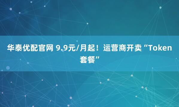 华泰优配官网 9.9元/月起！运营商开卖“Token套餐”